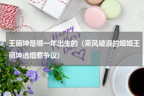 王丽坤是哪一年出生的（乘风破浪的姐姐王丽坤选组惹争议）