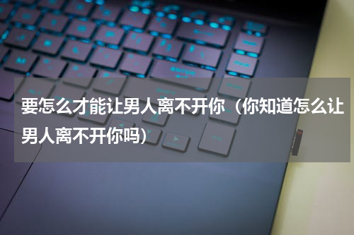 要怎么才能让男人离不开你（你知道怎么让男人离不开你吗）