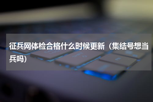 征兵网体检合格什么时候更新（集结号想当兵吗）