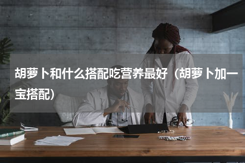 胡萝卜和什么搭配吃营养最好（胡萝卜加一宝搭配）