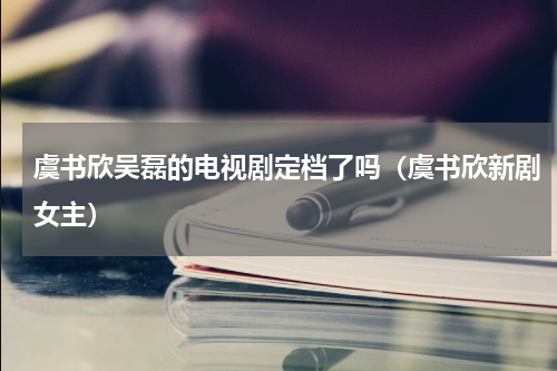 虞书欣吴磊的电视剧定档了吗（虞书欣新剧女主）