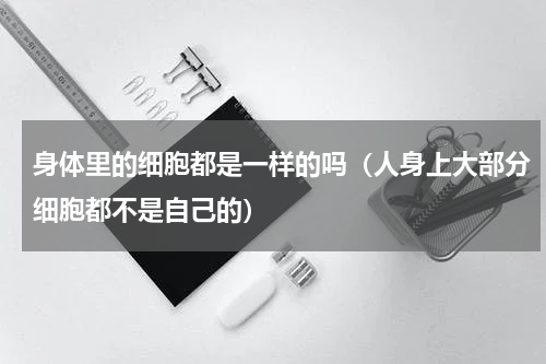 身体里的细胞都是一样的吗（人身上大部分细胞都不是自己的）
