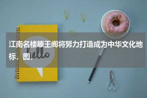 江南名楼滕王阁将努力打造成为中华文化地标，图，