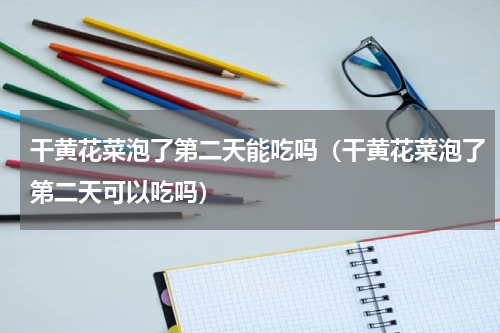 干黄花菜泡了第二天能吃吗（干黄花菜泡了第二天可以吃吗）