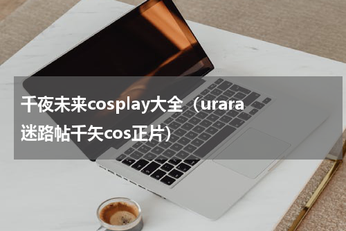 千夜未来cosplay大全（urara迷路帖千矢cos正片）
