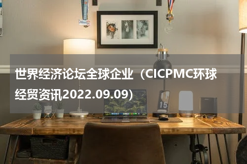 世界经济论坛全球企业（CICPMC环球经贸资讯2022.09.09）