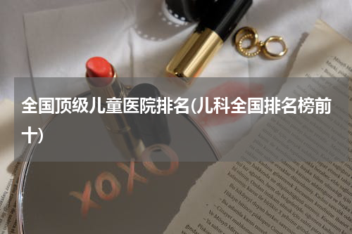 全国顶级儿童医院排名(儿科全国排名榜前十)