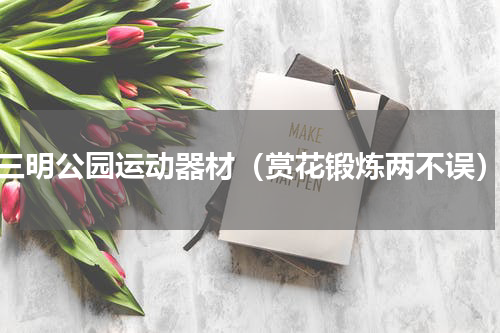 三明公园运动器材（赏花锻炼两不误）