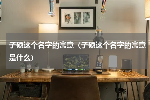子硕这个名字的寓意（子硕这个名字的寓意是什么）