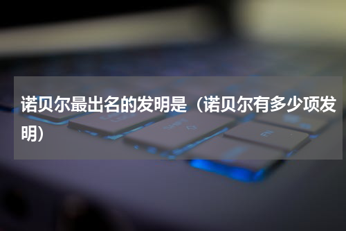 诺贝尔最出名的发明是（诺贝尔有多少项发明）