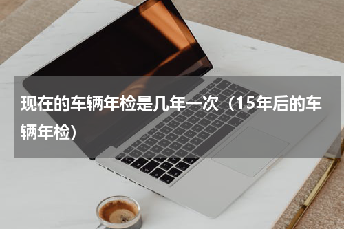 现在的车辆年检是几年一次（15年后的车辆年检）