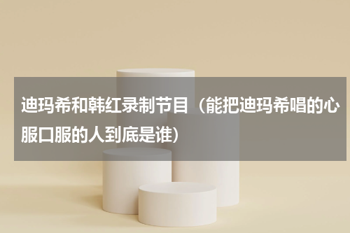 迪玛希和韩红录制节目（能把迪玛希唱的心服口服的人到底是谁）