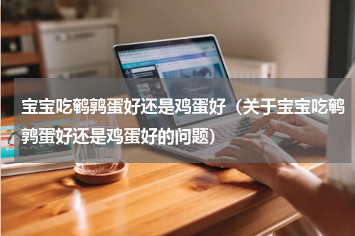 宝宝吃鹌鹑蛋好还是鸡蛋好（关于宝宝吃鹌鹑蛋好还是鸡蛋好的问题）
