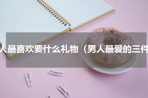 男人最喜欢要什么礼物（男人最爱的三件）