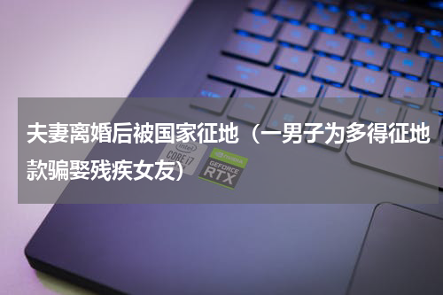 夫妻离婚后被国家征地（一男子为多得征地款骗娶残疾女友）