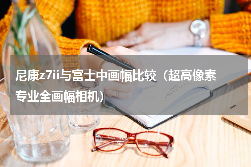 尼康z7ii与富士中画幅比较（超高像素专业全画幅相机）