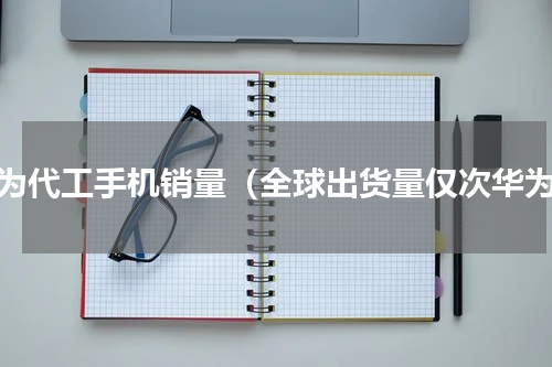 华为代工手机销量（全球出货量仅次华为）