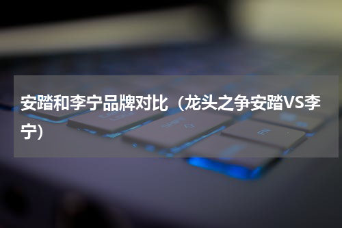 安踏和李宁品牌对比（龙头之争安踏VS李宁）