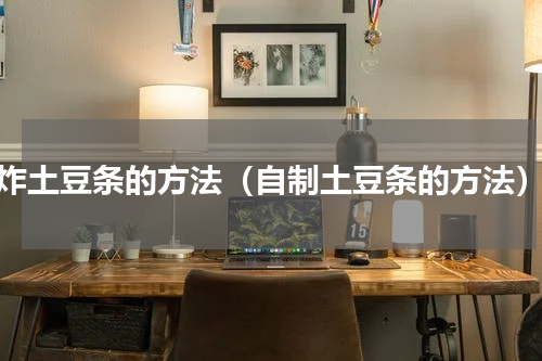 炸土豆条的方法（自制土豆条的方法）