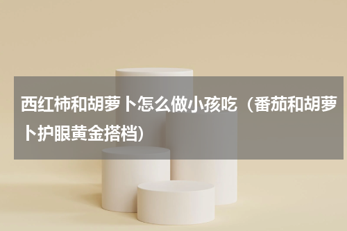 西红柿和胡萝卜怎么做小孩吃（番茄和胡萝卜护眼黄金搭档）