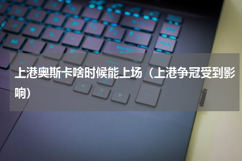 上港奥斯卡啥时候能上场（上港争冠受到影响）