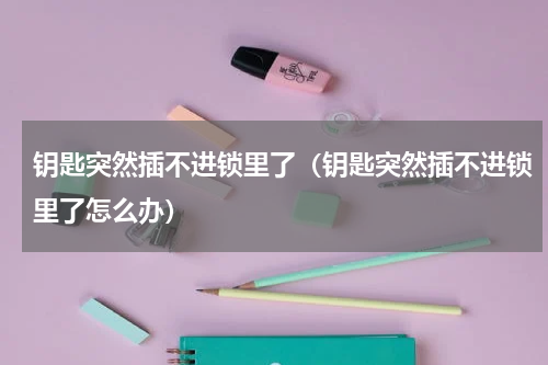 钥匙突然插不进锁里了（钥匙突然插不进锁里了怎么办）