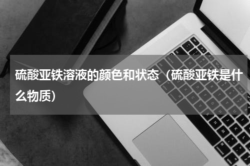 硫酸亚铁溶液的颜色和状态（硫酸亚铁是什么物质）