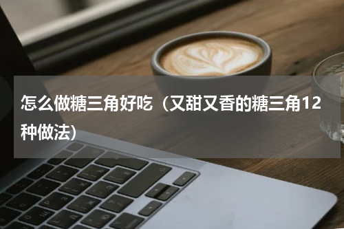 怎么做糖三角好吃（又甜又香的糖三角12种做法）