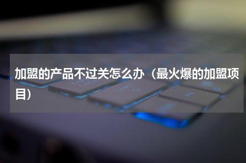加盟的产品不过关怎么办（最火爆的加盟项目）