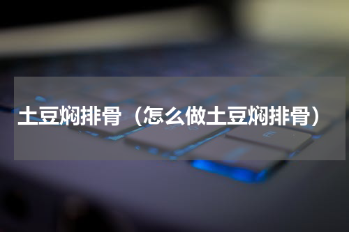 土豆焖排骨（怎么做土豆焖排骨）