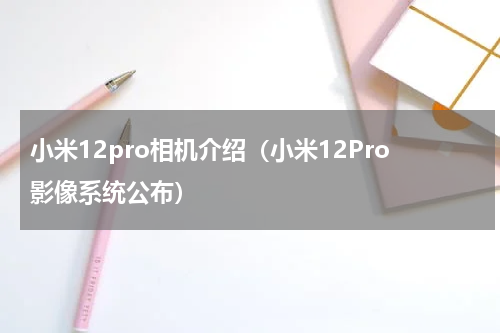 小米12pro相机介绍（小米12Pro影像系统公布）