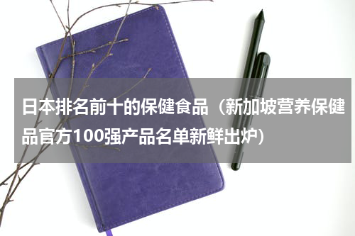 日本排名前十的保健食品（新加坡营养保健品官方100强产品名单新鲜出炉）
