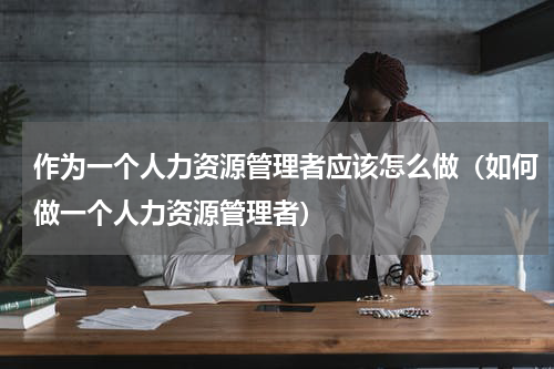 作为一个人力资源管理者应该怎么做（如何做一个人力资源管理者）