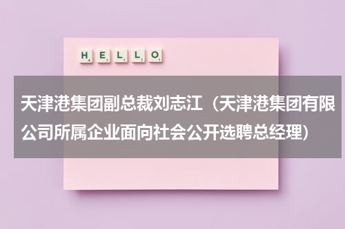 天津港集团副总裁刘志江（天津港集团有限公司所属企业面向社会公开选聘总经理）
