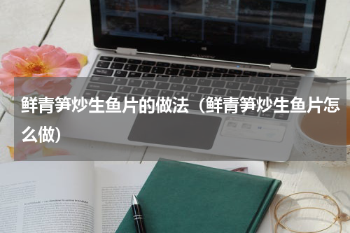 鲜青笋炒生鱼片的做法（鲜青笋炒生鱼片怎么做）