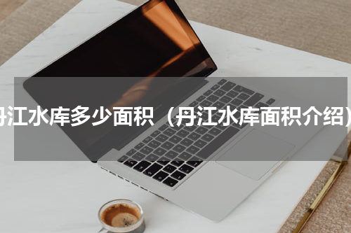 丹江水库多少面积（丹江水库面积介绍）