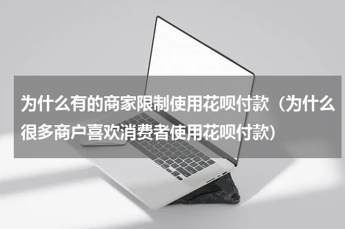 为什么有的商家限制使用花呗付款（为什么很多商户喜欢消费者使用花呗付款）