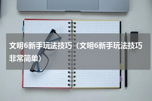 文明6新手玩法技巧（文明6新手玩法技巧非常简单）