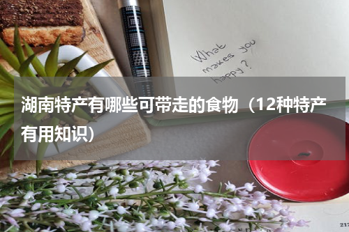 湖南特产有哪些可带走的食物（12种特产有用知识）