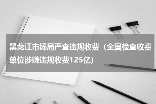 黑龙江市场局严查违规收费（全国检查收费单位涉嫌违规收费125亿）