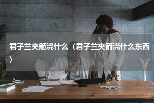君子兰夹箭浇什么（君子兰夹箭浇什么东西）