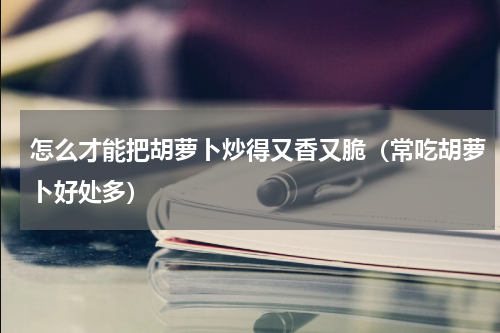 怎么才能把胡萝卜炒得又香又脆（常吃胡萝卜好处多）