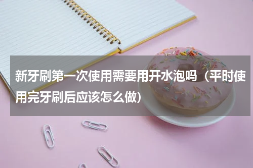新牙刷第一次使用需要用开水泡吗（平时使用完牙刷后应该怎么做）