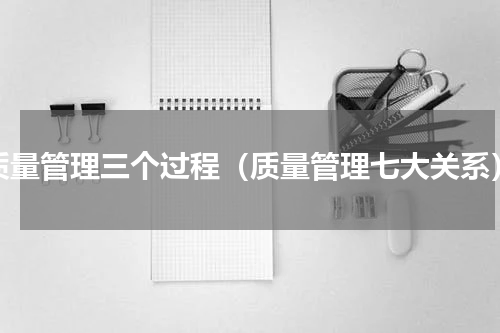 质量管理三个过程（质量管理七大关系）