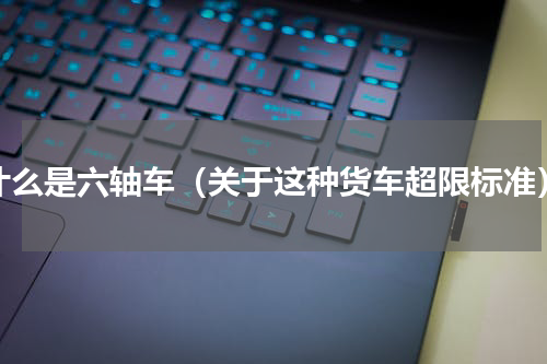 什么是六轴车（关于这种货车超限标准）