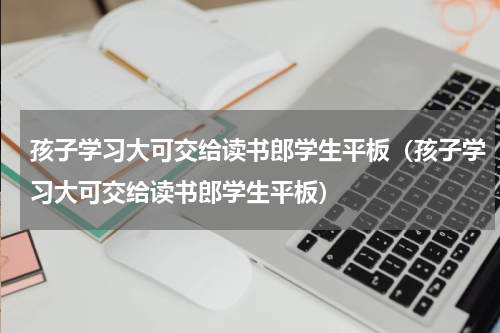 孩子学习大可交给读书郎学生平板（孩子学习大可交给读书郎学生平板）