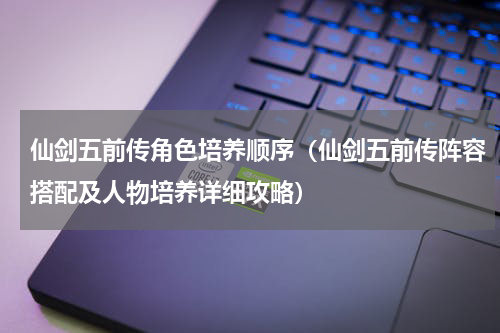 仙剑五前传角色培养顺序（仙剑五前传阵容搭配及人物培养详细攻略）