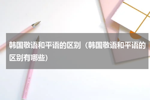 韩国敬语和平语的区别（韩国敬语和平语的区别有哪些）