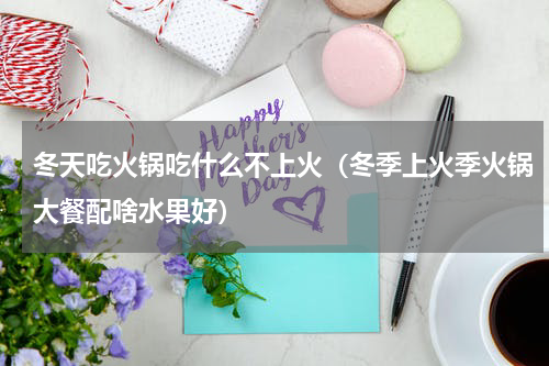 冬天吃火锅吃什么不上火（冬季上火季火锅大餐配啥水果好）