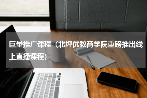 巨量推广课程（北坪优教商学院重磅推出线上直播课程）